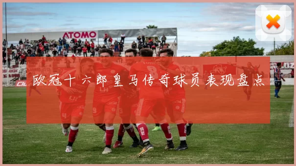 欧冠十六郎皇马传奇球员表现盘点