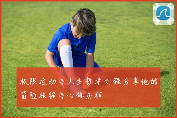 极限运动与人生哲学刘强分享他的冒险旅程与心路历程