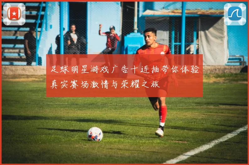 足球明星游戏广告十连抽带你体验真实赛场激情与荣耀之旅