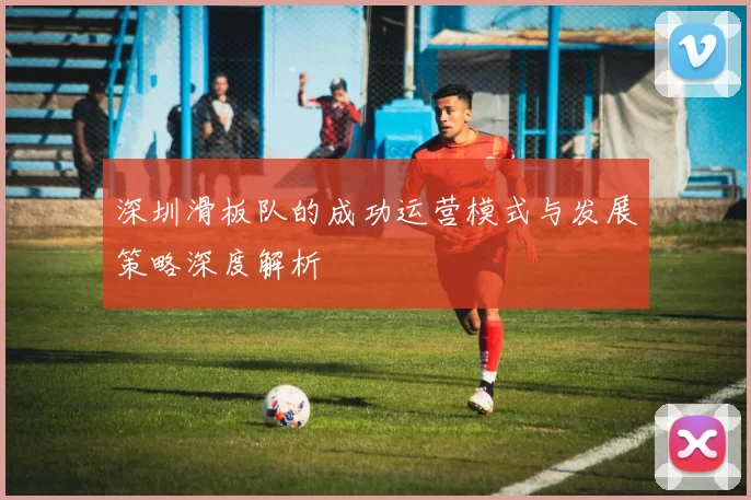 深圳滑板队的成功运营模式与发展策略深度解析