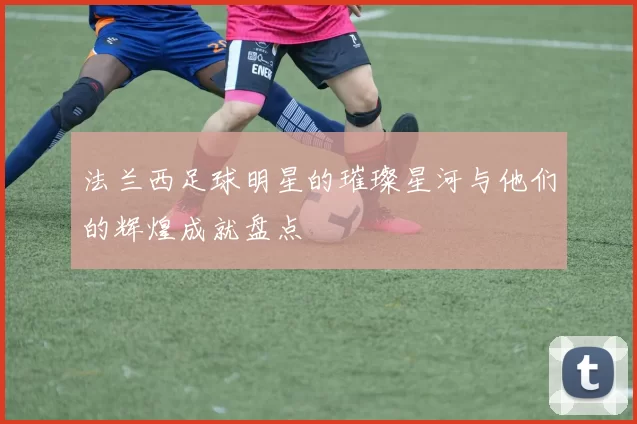 法兰西足球明星的璀璨星河与他们的辉煌成就盘点