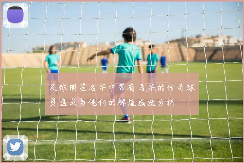 足球明星名字中带有马字的传奇球员盘点与他们的辉煌成就分析