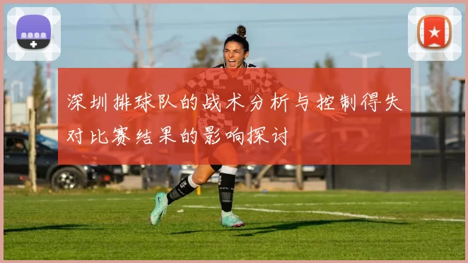 深圳排球队的战术分析与控制得失对比赛结果的影响探讨