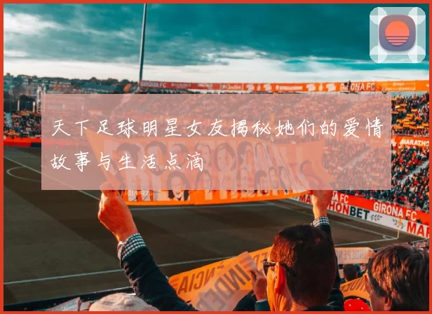 天下足球明星女友揭秘她们的爱情故事与生活点滴