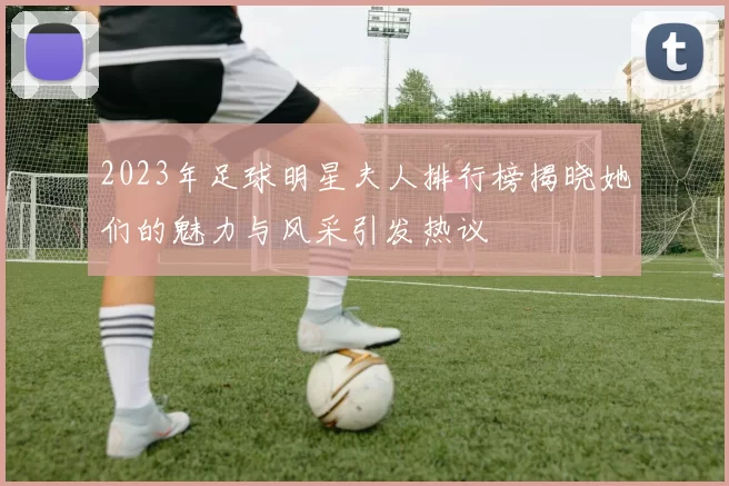2023年足球明星夫人排行榜揭晓她们的魅力与风采引发热议