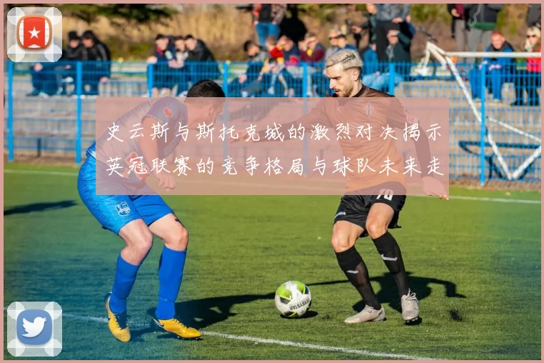 史云斯与斯托克城的激烈对决揭示英冠联赛的竞争格局与球队未来走向