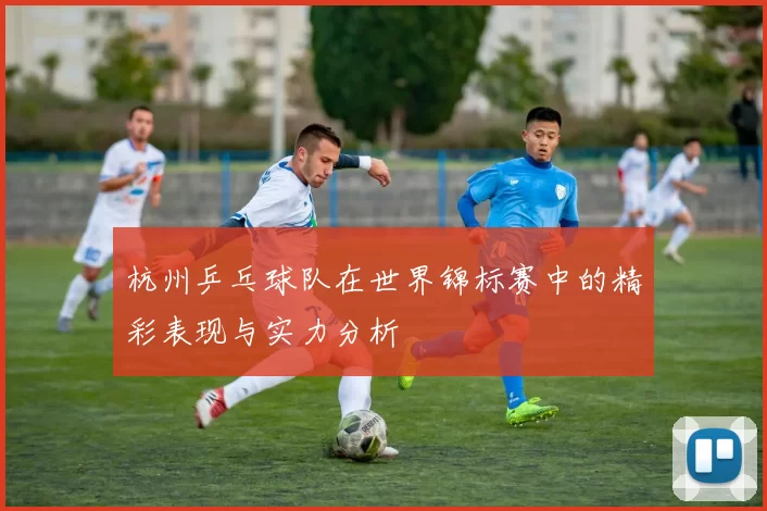 杭州乒乓球队在世界锦标赛中的精彩表现与实力分析