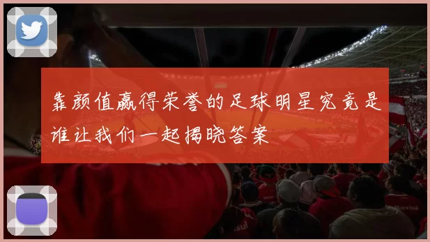 靠颜值赢得荣誉的足球明星究竟是谁让我们一起揭晓答案