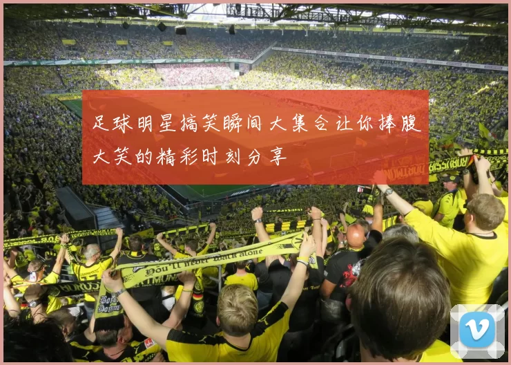 足球明星搞笑瞬间大集合让你捧腹大笑的精彩时刻分享