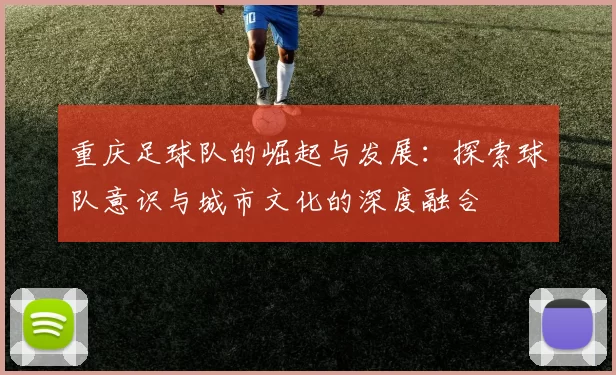 重庆足球队的崛起与发展：探索球队意识与城市文化的深度融合
