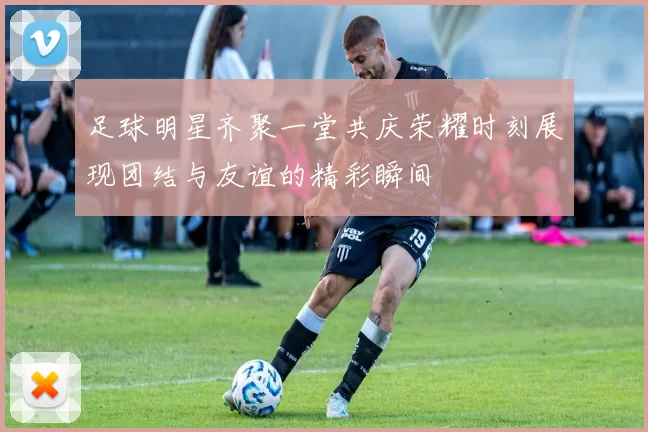 足球明星齐聚一堂共庆荣耀时刻展现团结与友谊的精彩瞬间