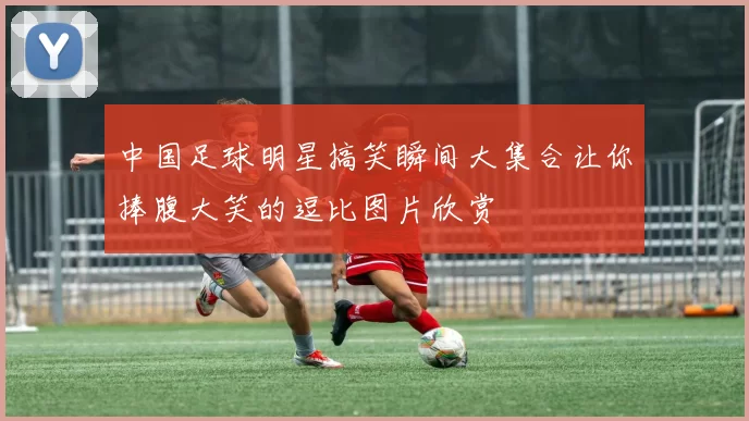 中国足球明星搞笑瞬间大集合让你捧腹大笑的逗比图片欣赏