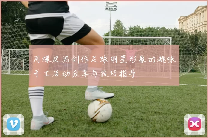 用橡皮泥创作足球明星形象的趣味手工活动分享与技巧指导