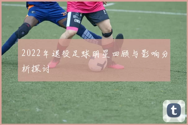 2022年退役足球明星回顾与影响分析探讨