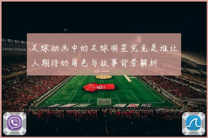 足球动画中的足球明星究竟是谁让人期待的角色与故事背景解析