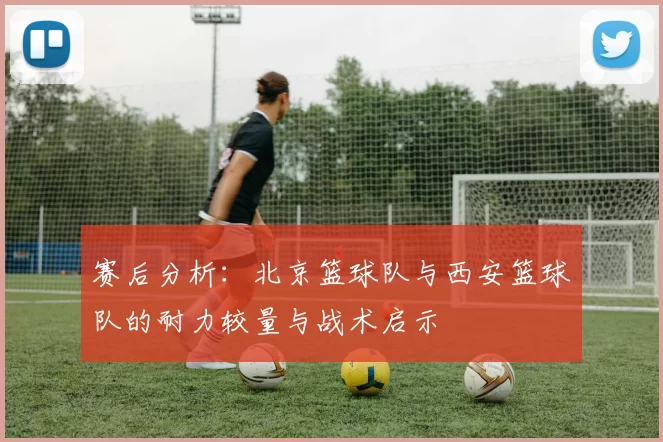赛后分析：北京篮球队与西安篮球队的耐力较量与战术启示