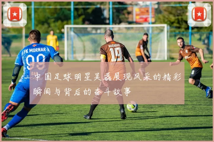 中国足球明星吴磊展现风采的精彩瞬间与背后的奋斗故事