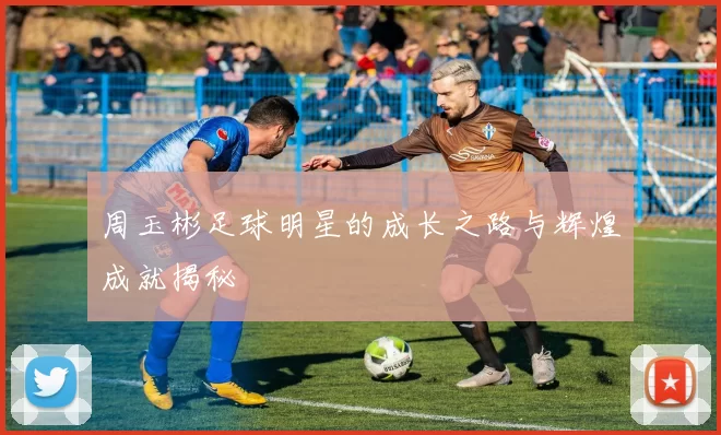 周玉彬足球明星的成长之路与辉煌成就揭秘