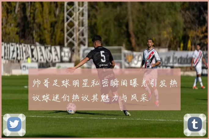 帅哥足球明星私密瞬间曝光引发热议球迷们热议其魅力与风采