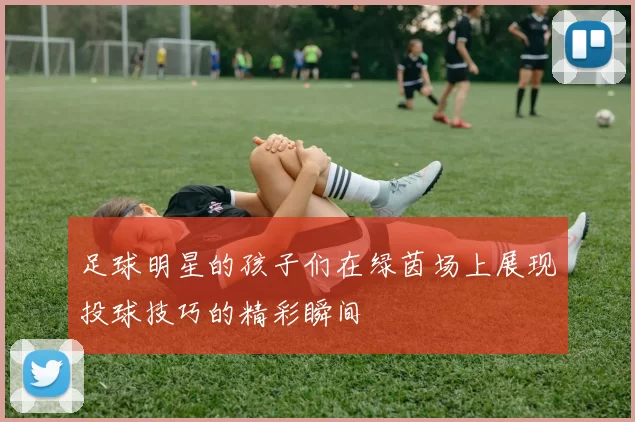 足球明星的孩子们在绿茵场上展现投球技巧的精彩瞬间