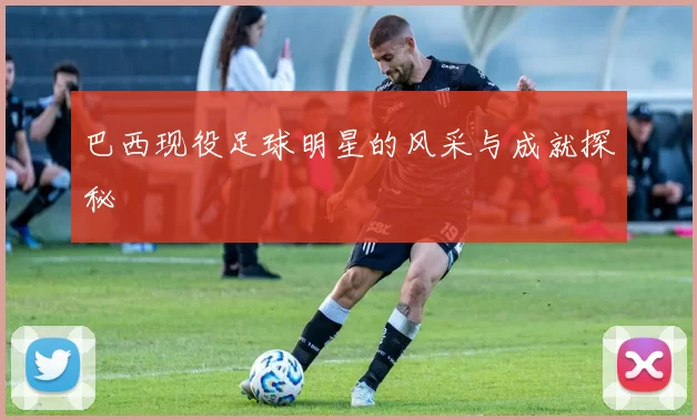 巴西现役足球明星的风采与成就探秘