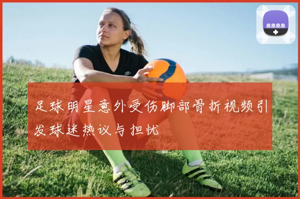 足球明星意外受伤脚部骨折视频引发球迷热议与担忧