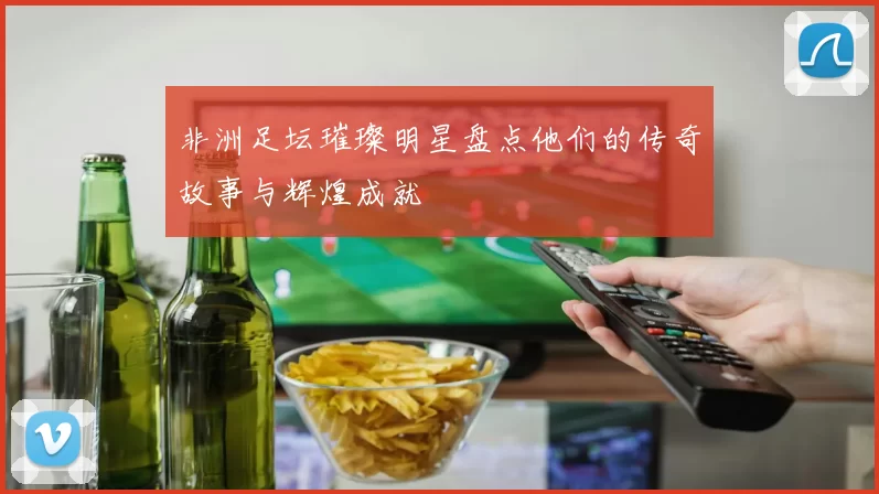 非洲足坛璀璨明星盘点他们的传奇故事与辉煌成就