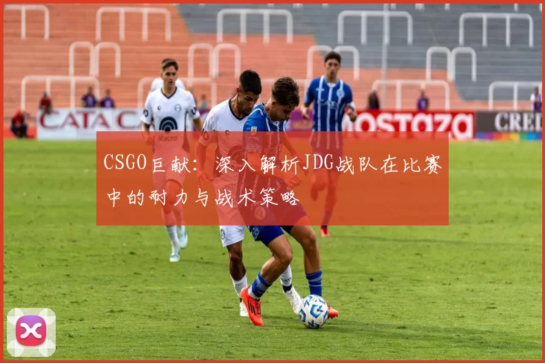 CSGO巨献：深入解析JDG战队在比赛中的耐力与战术策略