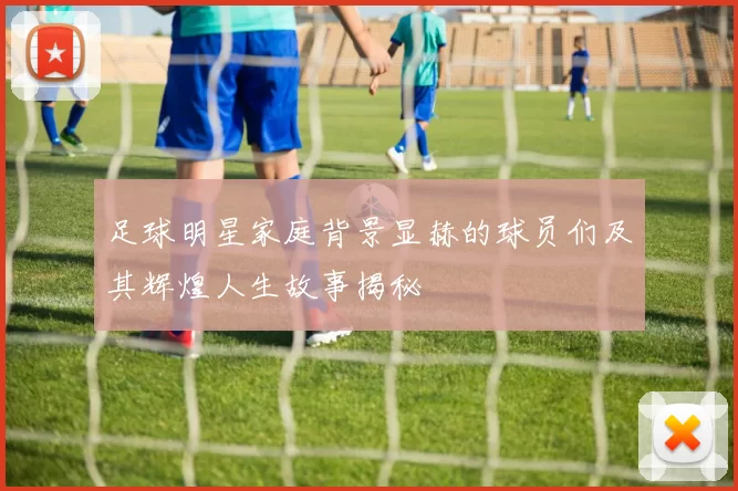 足球明星家庭背景显赫的球员们及其辉煌人生故事揭秘
