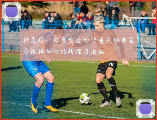 科圣这一称号背后的传奇足球明星是谁揭秘他的辉煌与成就