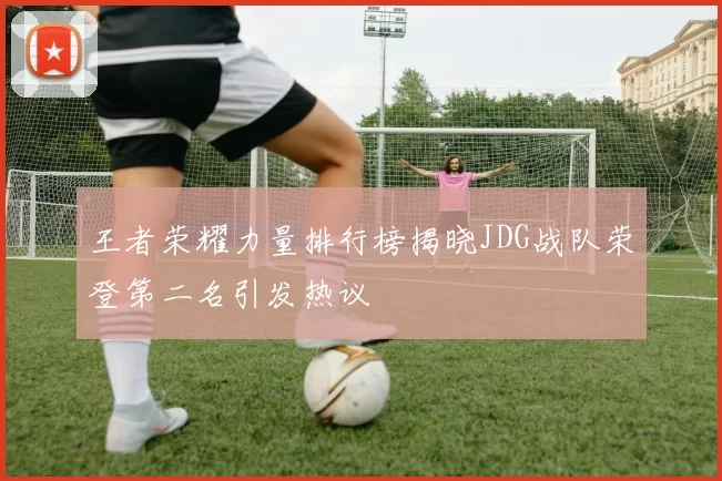 王者荣耀力量排行榜揭晓JDG战队荣登第二名引发热议