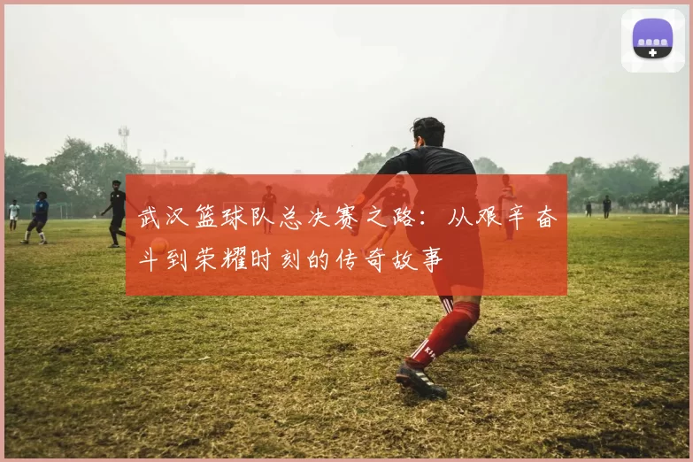 武汉篮球队总决赛之路：从艰辛奋斗到荣耀时刻的传奇故事