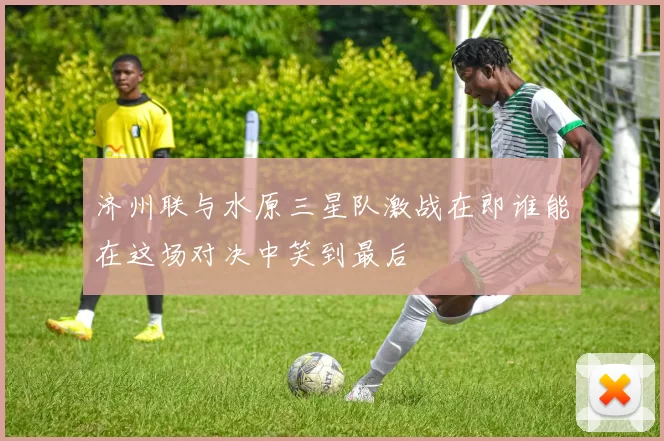 济州联与水原三星队激战在即谁能在这场对决中笑到最后