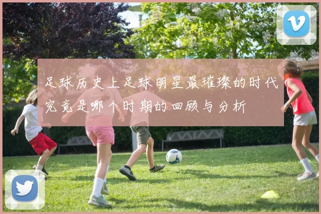 足球历史上足球明星最璀璨的时代究竟是哪个时期的回顾与分析