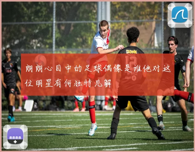 朗朗心目中的足球偶像是谁他对这位明星有何独特见解