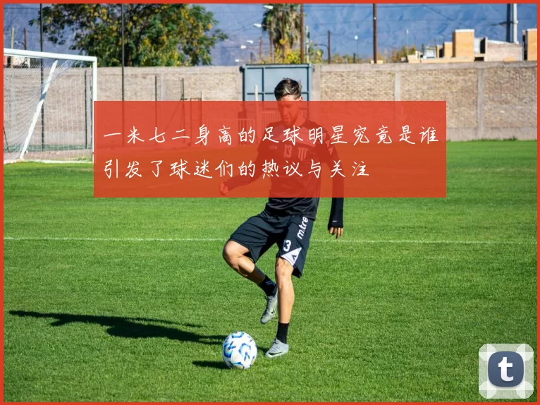 一米七二身高的足球明星究竟是谁引发了球迷们的热议与关注