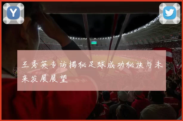 王秀英专访揭秘足球成功秘诀与未来发展展望