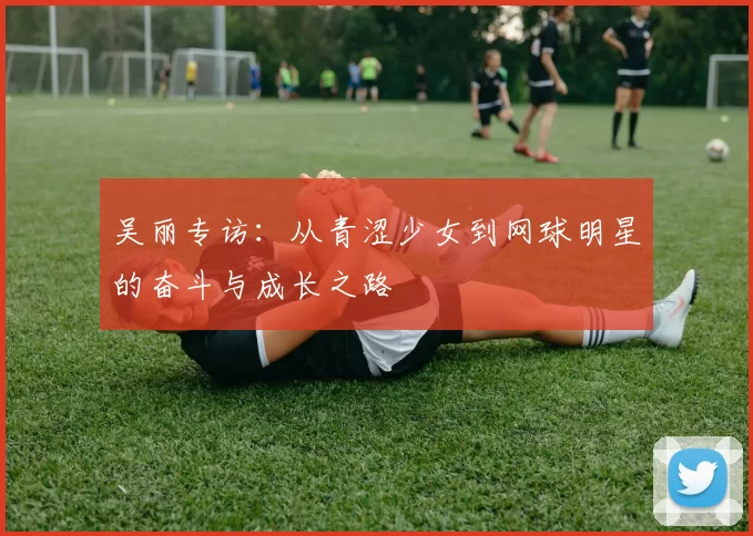 吴丽专访：从青涩少女到网球明星的奋斗与成长之路