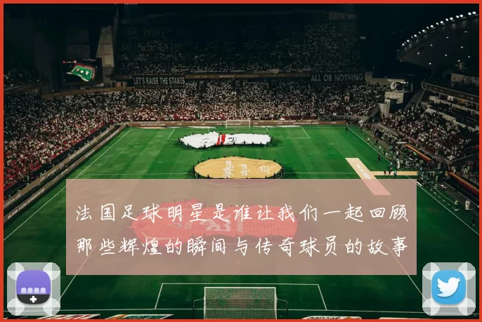 法国足球明星是谁让我们一起回顾那些辉煌的瞬间与传奇球员的故事