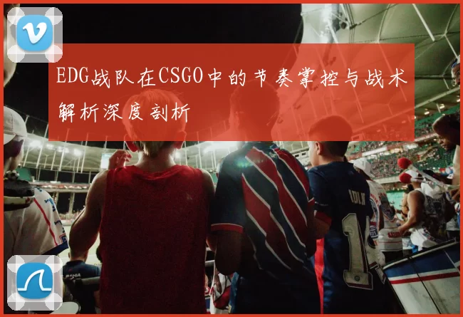 EDG战队在CSGO中的节奏掌控与战术解析深度剖析