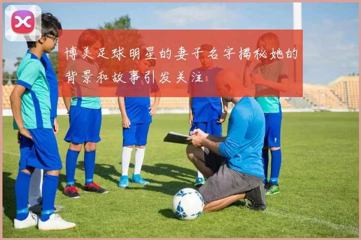 博美足球明星的妻子名字揭秘她的背景和故事引发关注