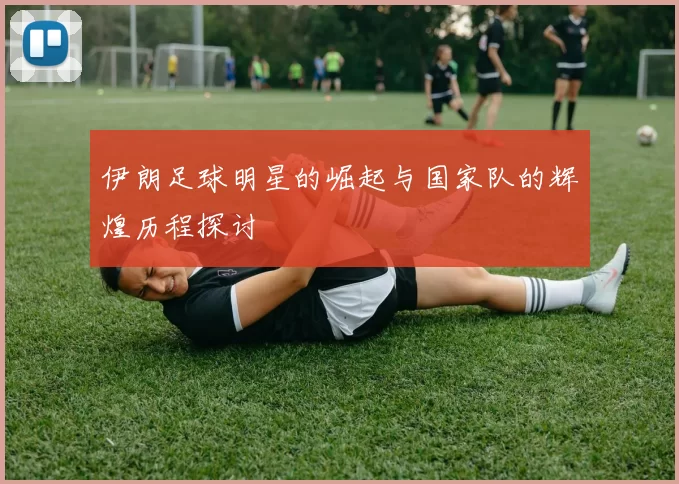 伊朗足球明星的崛起与国家队的辉煌历程探讨