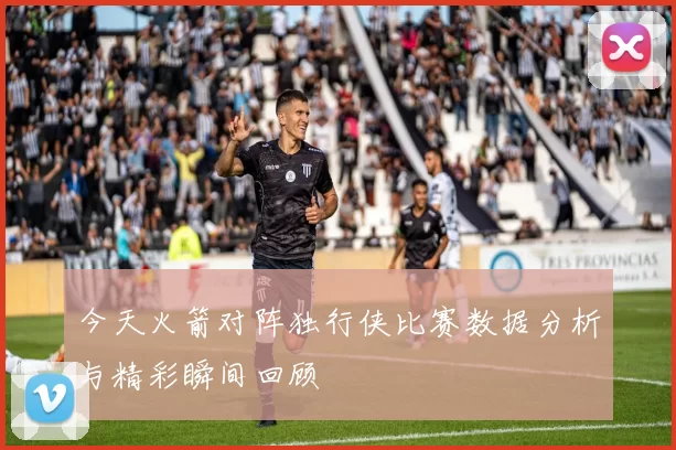 今天火箭对阵独行侠比赛数据分析与精彩瞬间回顾