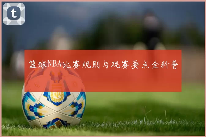 篮球NBA比赛规则与观赛要点全科普