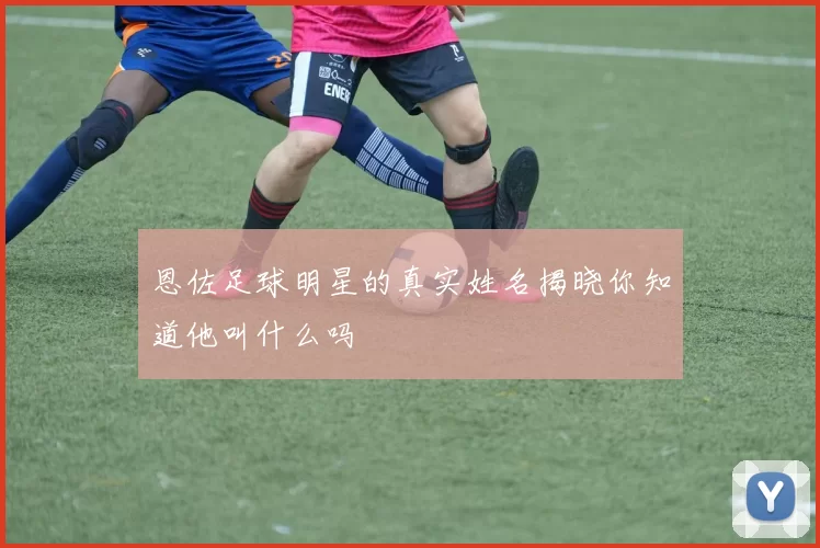 恩佐足球明星的真实姓名揭晓你知道他叫什么吗