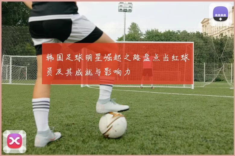 韩国足球明星崛起之路盘点当红球员及其成就与影响力