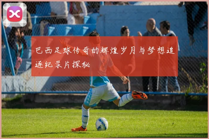 巴西足球传奇的辉煌岁月与梦想追逐纪录片探秘