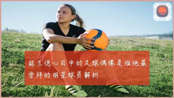 赫兰德心目中的足球偶像是谁他最崇拜的明星球员解析