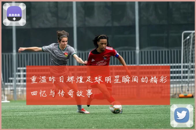 重温昨日辉煌足球明星瞬间的精彩回忆与传奇故事