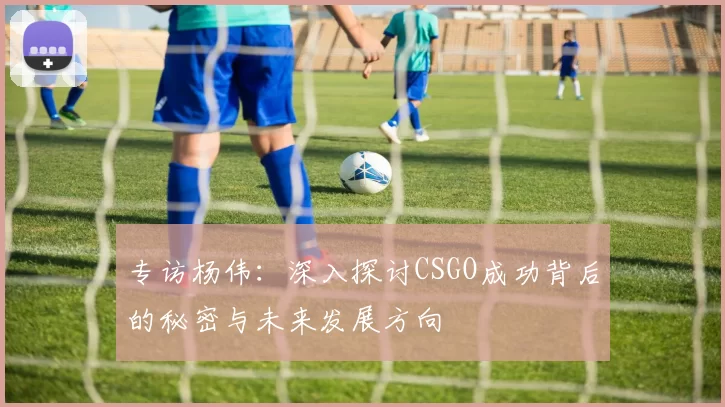 专访杨伟：深入探讨CSGO成功背后的秘密与未来发展方向